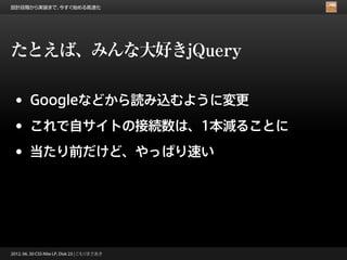 設計段階から実装まで、今すぐ始める高速化




たとえば、みんな大好きjQuery

 •      Googleなどから読み込むように変更

 •      これで自サイトの接続数は、1本減ることに

 •      当たり前だけど、やっぱり速い




2012. 06. 30 CSS Nite LP, Disk 23 | こもりまさあき
 