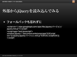 設計段階から実装まで、今すぐ始める高速化




外部からjQueryを読み込んでみる

 •      フォールバックも忘れずに
         <script src="//ajax.googleapis.com/ajax/libs/jquery/バージョン/
         jquery.min.js"></script>
         <script type="text/javascript">
         window.jQuery || document.write(unescape('%3Cscript
         src="js/jquery/jquery-バージョン.min.js"%3E%3C/script%3E'));
         </script>




2012. 06. 30 CSS Nite LP, Disk 23 | こもりまさあき
 