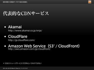 設計段階から実装まで、今すぐ始める高速化




代表的なCDNサービス

 •      Akamai
        http://www.akamai.co.jp/enja/


 •      CloudFlare
        http://jp.cloudflare.com/


 •      Amazon Web Service（S3* / CloudFront）
        http://aws.amazon.com/jp/cloudfront/




＊ S3はストレージサービスでCDNというわけではない

2012. 06. 30 CSS Nite LP, Disk 23 | こもりまさあき
 