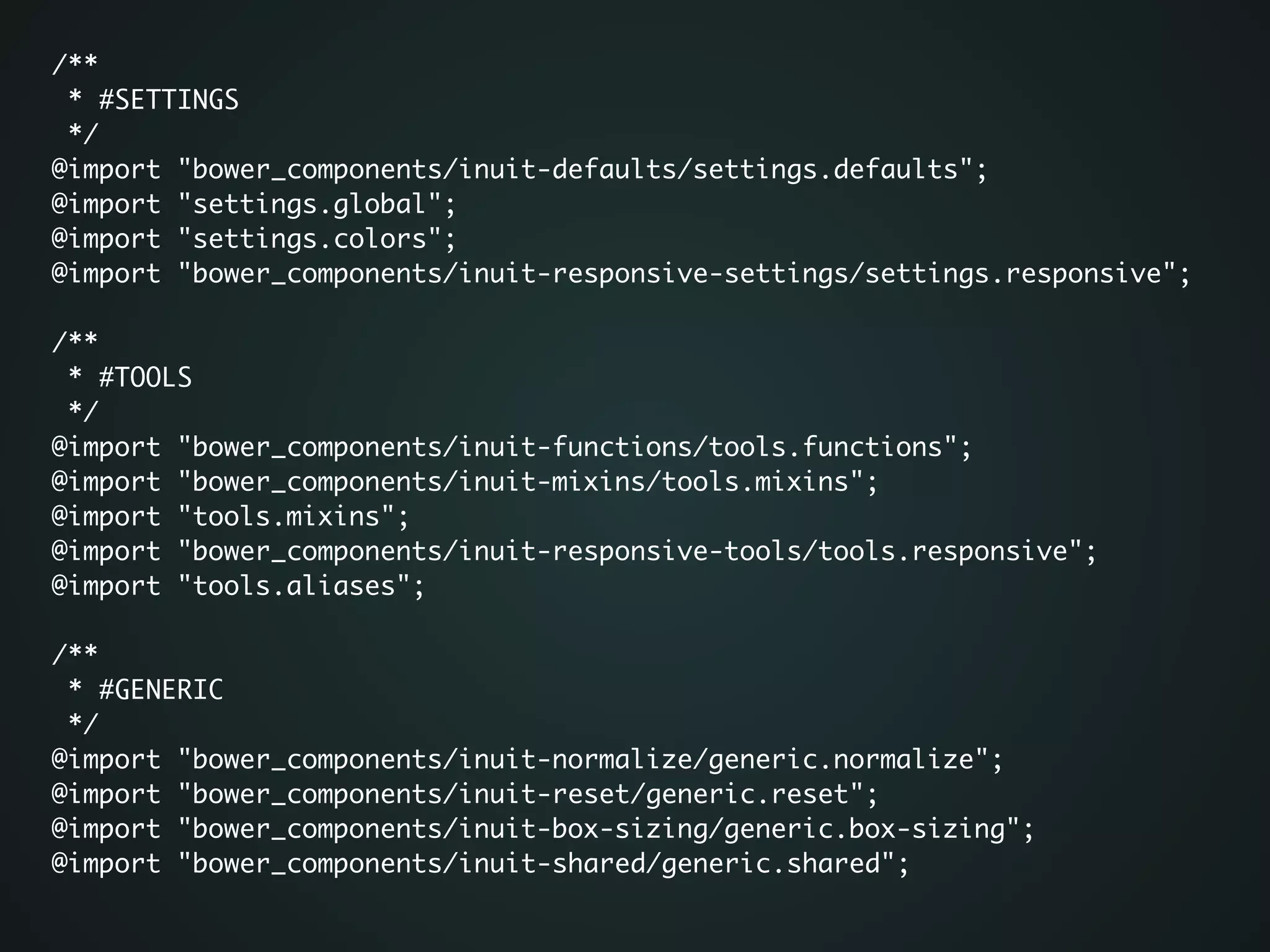 /**	
* #SETTINGS	
*/	
@import "bower_components/inuit-defaults/settings.defaults";	
@import "settings.global";	
@import "settings.colors";	
@import "bower_components/inuit-responsive-settings/settings.responsive";	
!
/**	
* #TOOLS	
*/	
@import "bower_components/inuit-functions/tools.functions";	
@import "bower_components/inuit-mixins/tools.mixins";	
@import "tools.mixins";	
@import "bower_components/inuit-responsive-tools/tools.responsive";	
@import "tools.aliases";	
!
/**	
* #GENERIC	
*/	
@import "bower_components/inuit-normalize/generic.normalize";	
@import "bower_components/inuit-reset/generic.reset";	
@import "bower_components/inuit-box-sizing/generic.box-sizing";	
@import "bower_components/inuit-shared/generic.shared";	
!
 