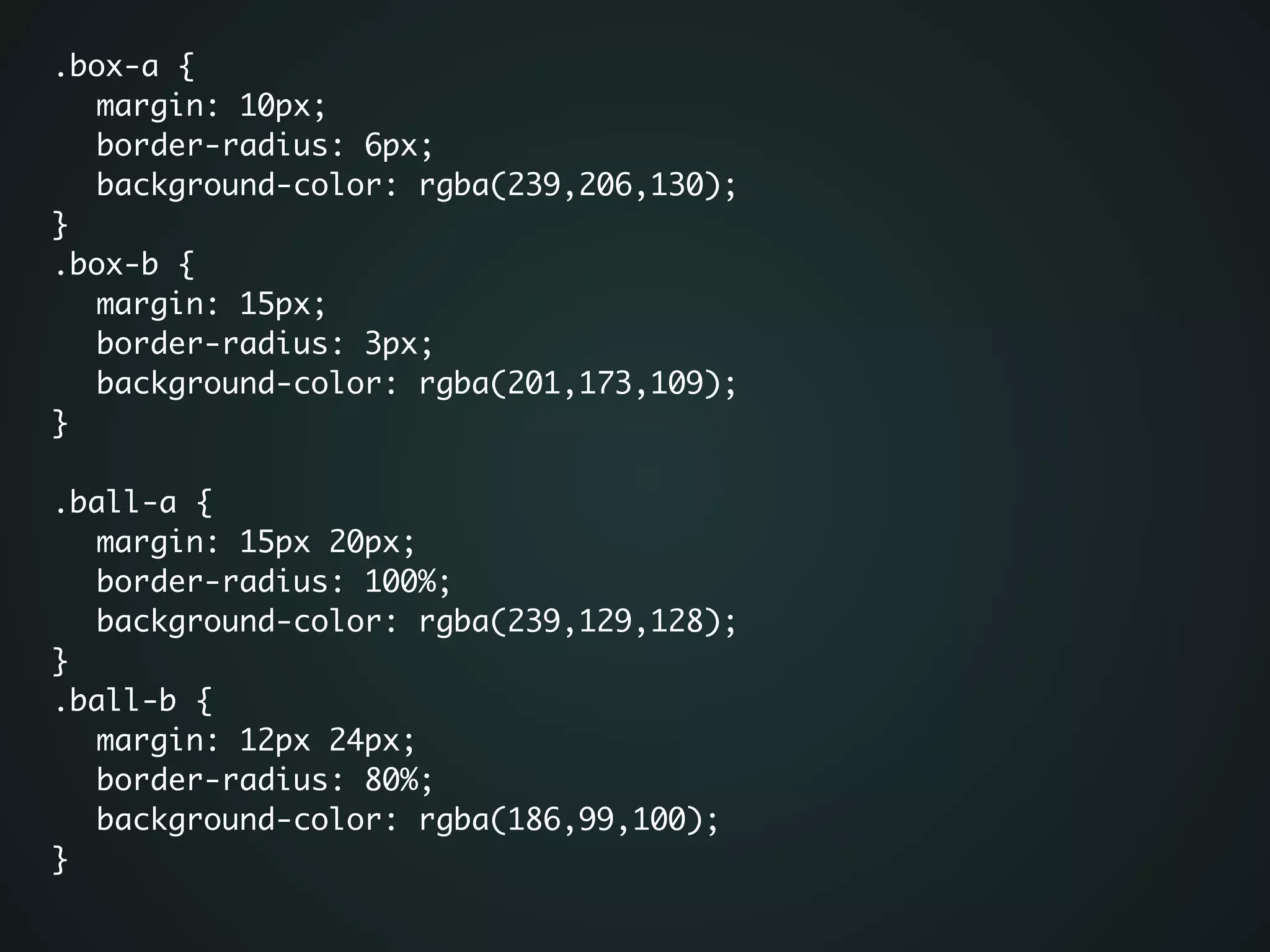 .box-a {	
	 margin: 10px;	
	 border-radius: 6px;	
	 background-color: rgba(239,206,130);	
}	
.box-b {	
	 margin: 15px;	
	 border-radius: 3px;	
	 background-color: rgba(201,173,109);	
}	
!
.ball-a {	
	 margin: 15px 20px;	
	 border-radius: 100%;	
	 background-color: rgba(239,129,128);	
}	
.ball-b {	
	 margin: 12px 24px;	
	 border-radius: 80%;	
	 background-color: rgba(186,99,100);	
}	
 