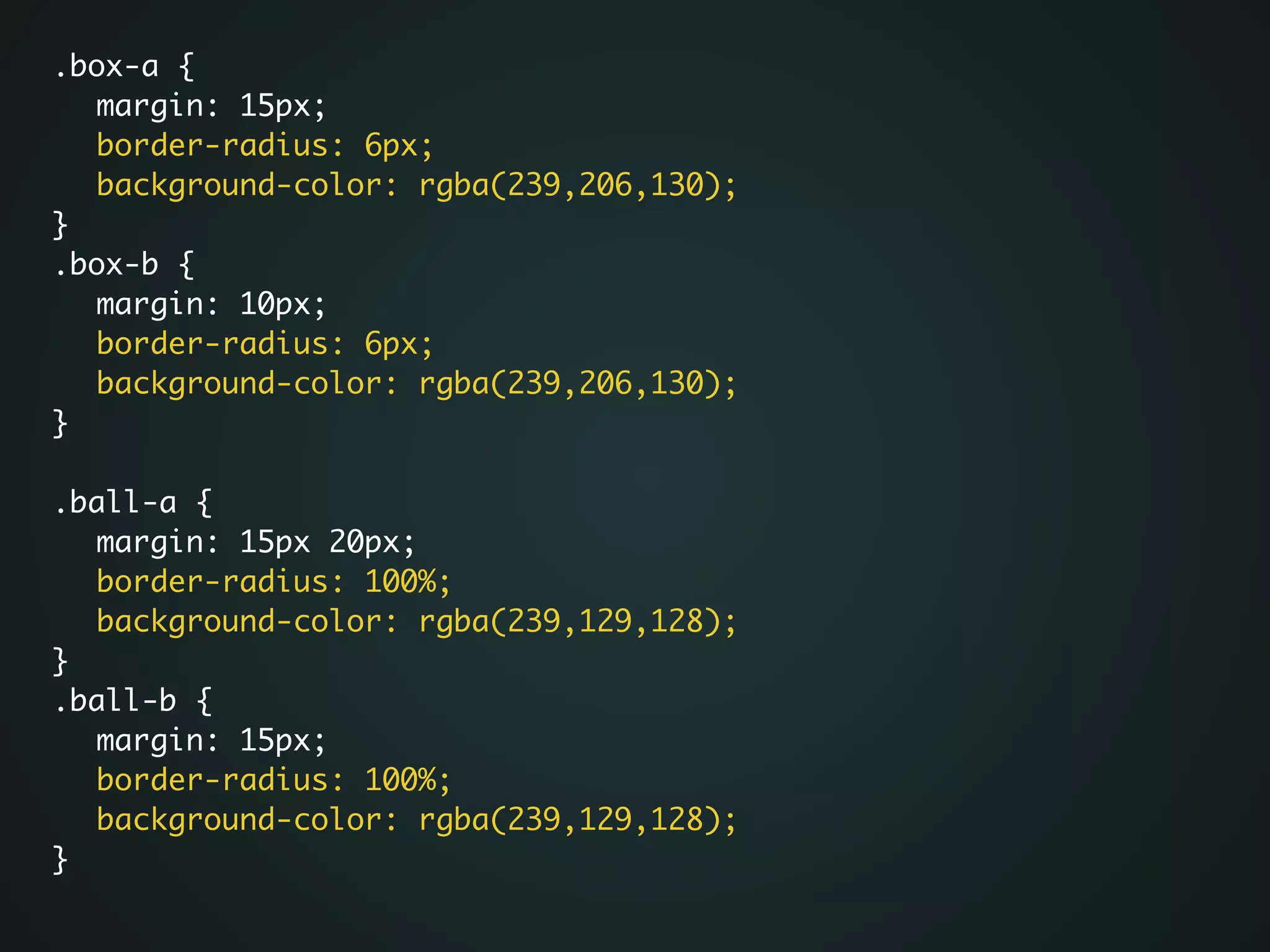 .box-a {	
	 margin: 15px;	
	 border-radius: 6px;	
	 background-color: rgba(239,206,130);	
}	
.box-b {	
	 margin: 10px;	
	 border-radius: 6px;	
	 background-color: rgba(239,206,130);	
}	
!
.ball-a {	
	 margin: 15px 20px;	
	 border-radius: 100%;	
	 background-color: rgba(239,129,128);	
}	
.ball-b {	
	 margin: 15px;	
	 border-radius: 100%;	
	 background-color: rgba(239,129,128);	
}	
 