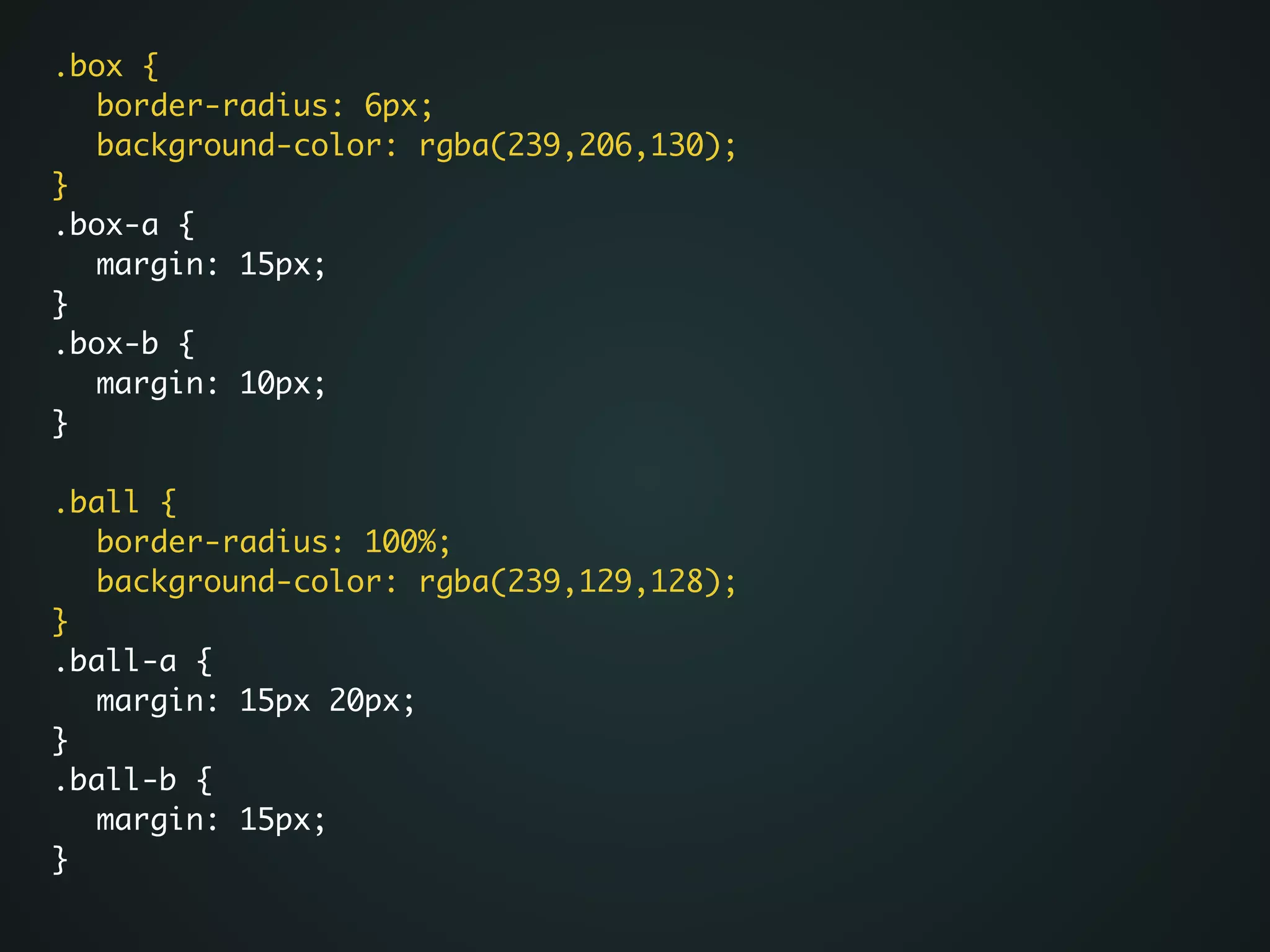 .box {	
	 border-radius: 6px;	
	 background-color: rgba(239,206,130);	
}	
.box-a {	
	 margin: 15px;	
}	
.box-b {	
	 margin: 10px;	
}	
!
.ball {	
	 border-radius: 100%;	
	 background-color: rgba(239,129,128);	
}	
.ball-a {	
	 margin: 15px 20px;	
}	
.ball-b {	
	 margin: 15px;	
}	
 