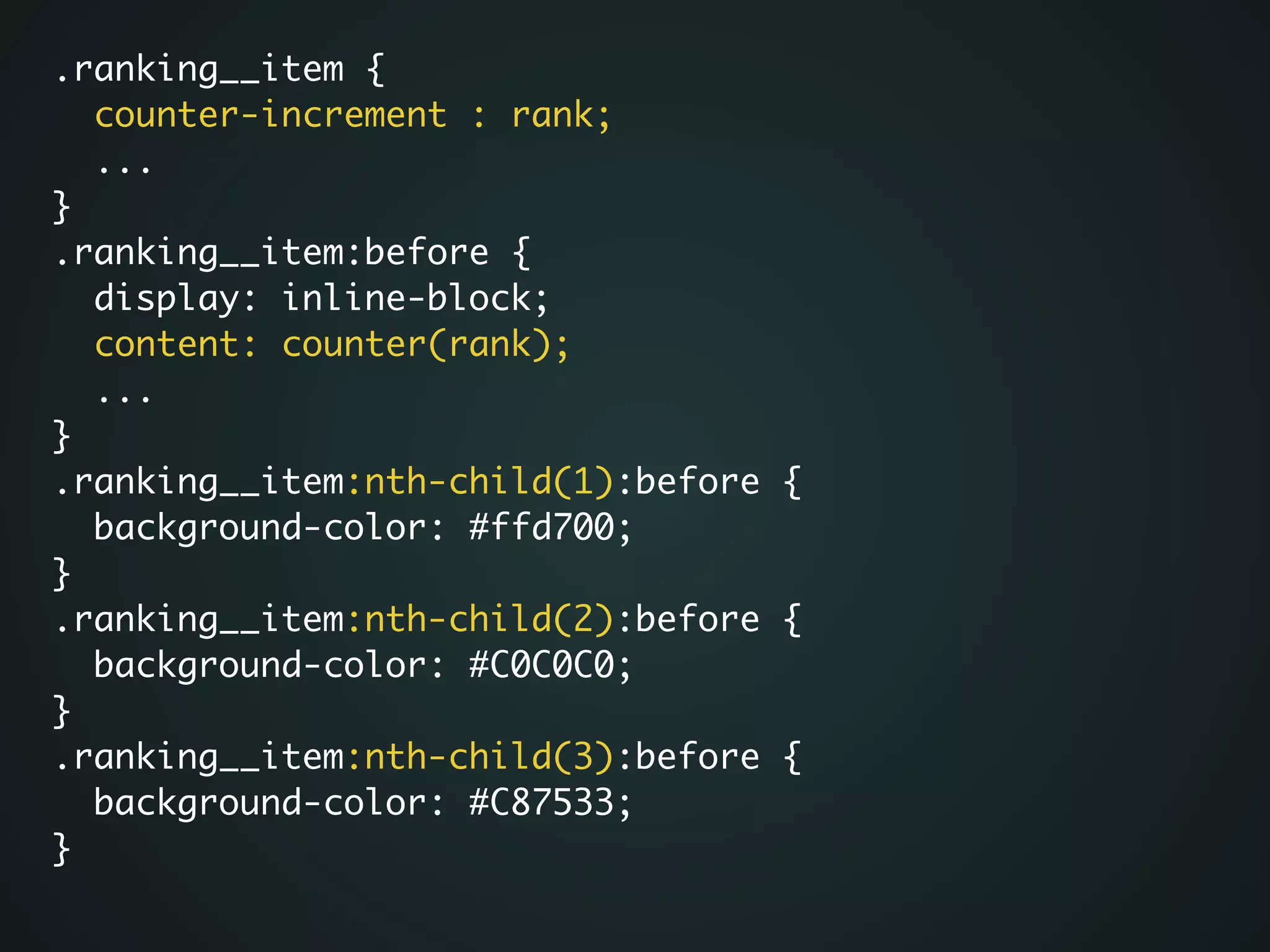 .ranking__item {	
counter-increment : rank;	
...	
}	
.ranking__item:before {	
display: inline-block;	
content: counter(rank);	
...	
}	
.ranking__item:nth-child(1):before {	
background-color: #ffd700;	
}	
.ranking__item:nth-child(2):before {	
background-color: #C0C0C0;	
}	
.ranking__item:nth-child(3):before {	
background-color: #C87533;	
}	
 