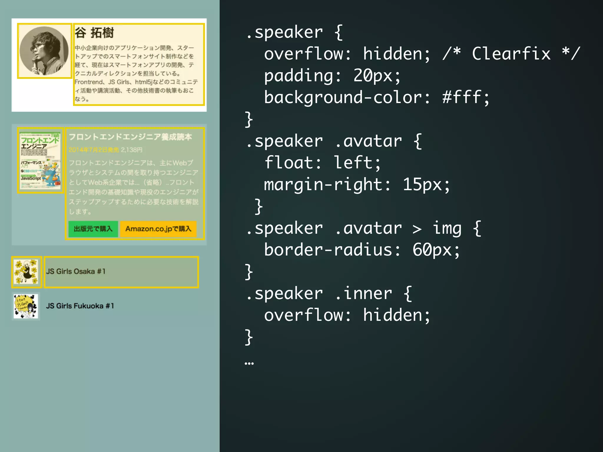 .speaker {	
overflow: hidden; /* Clearfix */	
padding: 20px;	
background-color: #fff;	
}	
.speaker .avatar {	
float: left;	
margin-right: 15px;	
}	
.speaker .avatar > img {	
border-radius: 60px;	
}	
.speaker .inner {	
overflow: hidden;	
}	
…	
.speaker {	
overflow: hidden; /* Clearfix */	
padding: 20px;	
background-color: #fff;	
}	
.speaker .avatar {	
float: left;	
margin-right: 15px;	
}	
.speaker .avatar > img {	
border-radius: 60px;	
}	
.speaker .inner {	
overflow: hidden;	
}	
…	
 