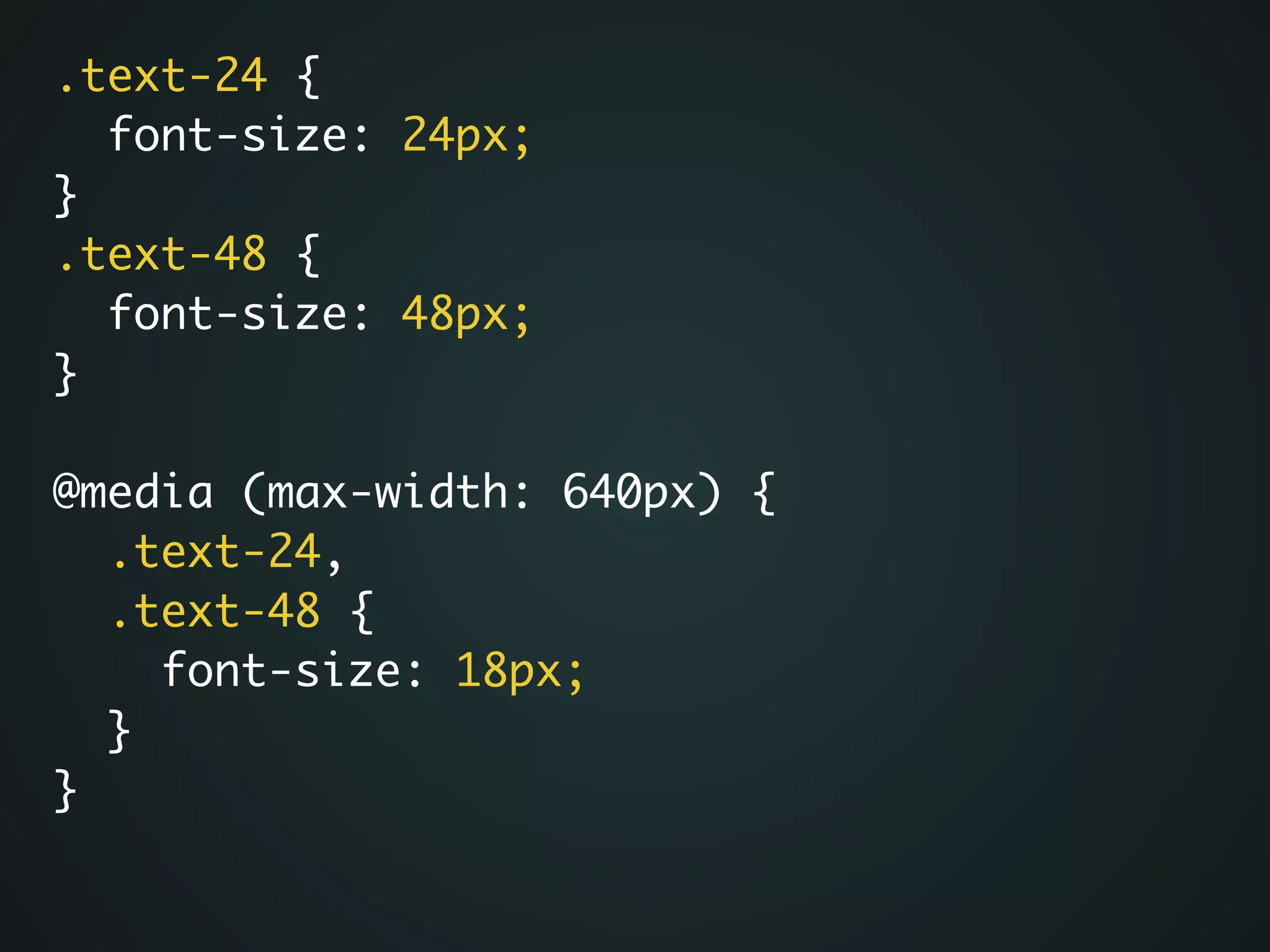 .text-24 {	
font-size: 24px;	
}	
.text-48 {	
font-size: 48px;	
}	
!
@media (max-width: 640px) {	
.text-24,	
.text-48 {	
font-size: 18px;	
}	
}
 