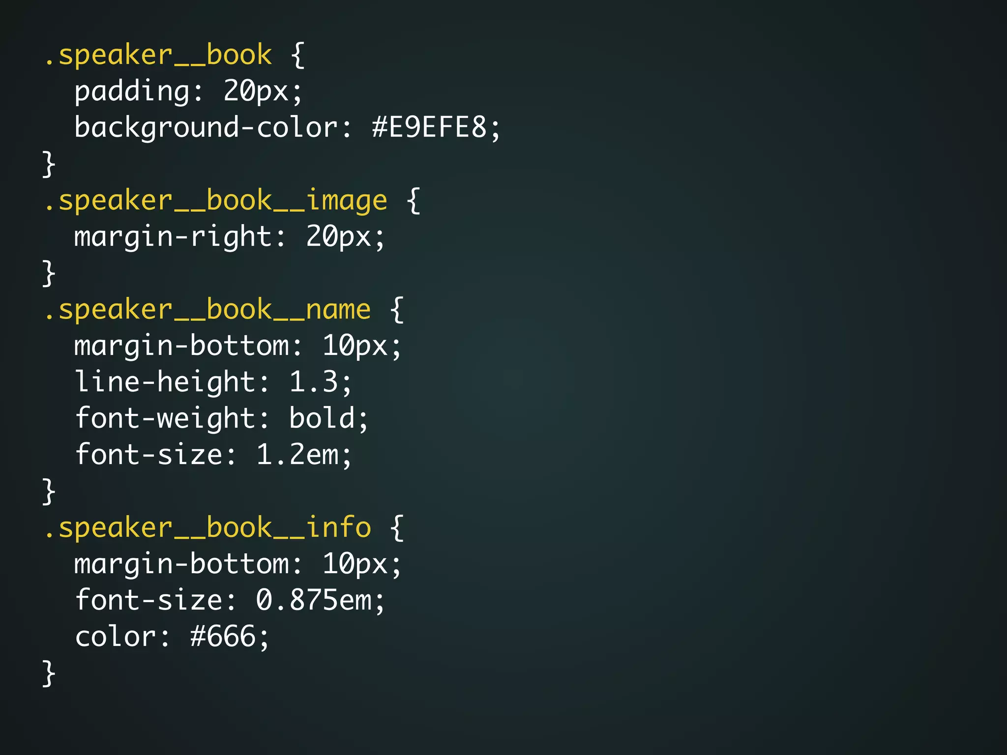 .speaker__book {	
padding: 20px;	
background-color: #E9EFE8;	
}	
.speaker__book__image {	
margin-right: 20px;	
}	
.speaker__book__name {	
margin-bottom: 10px;	
line-height: 1.3;	
font-weight: bold;	
font-size: 1.2em;	
}	
.speaker__book__info {	
margin-bottom: 10px;	
font-size: 0.875em;	
color: #666;	
}
 