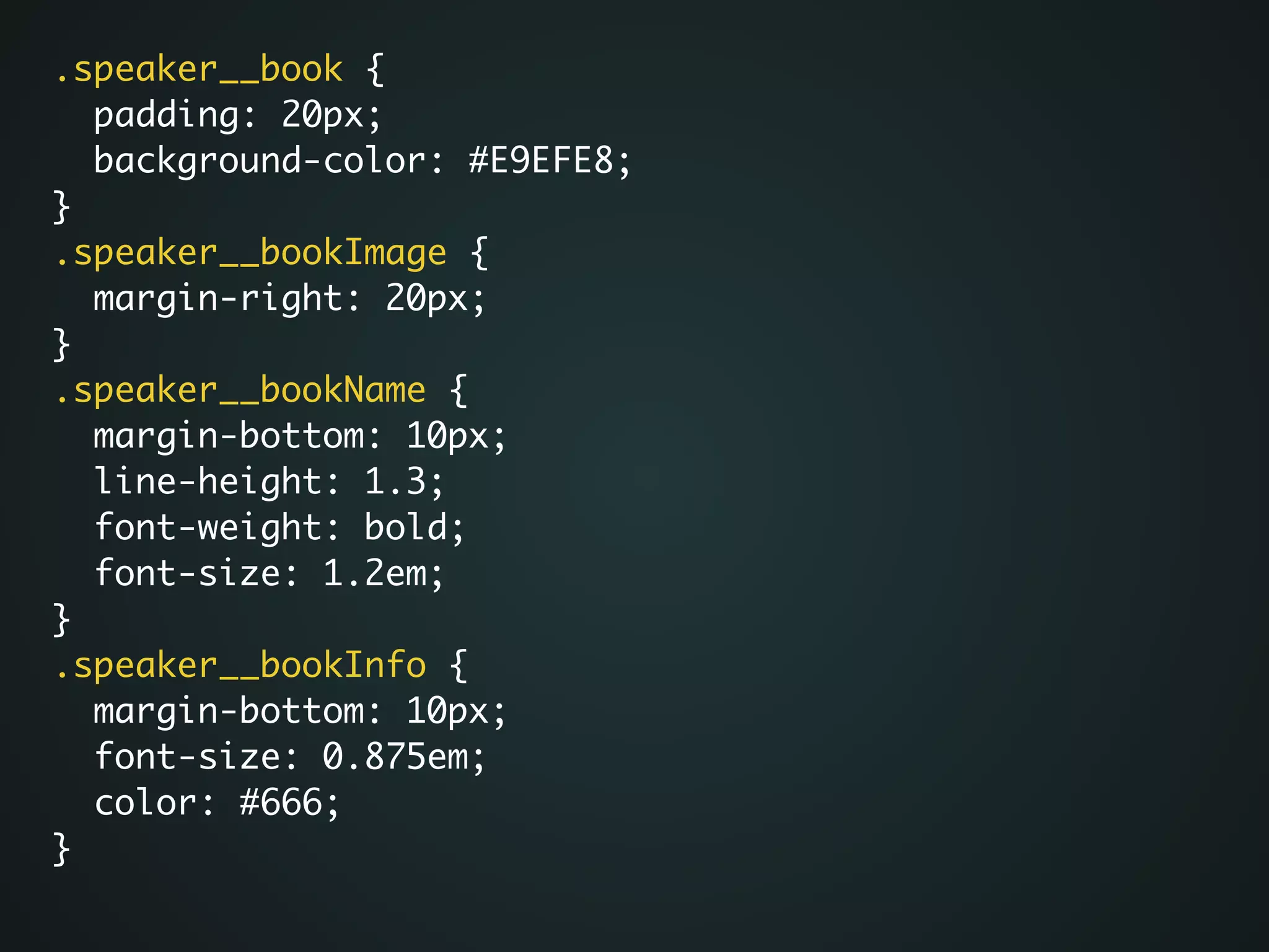 .speaker__book {	
padding: 20px;	
background-color: #E9EFE8;	
}	
.speaker__bookImage {	
margin-right: 20px;	
}	
.speaker__bookName {	
margin-bottom: 10px;	
line-height: 1.3;	
font-weight: bold;	
font-size: 1.2em;	
}	
.speaker__bookInfo {	
margin-bottom: 10px;	
font-size: 0.875em;	
color: #666;	
}
 
