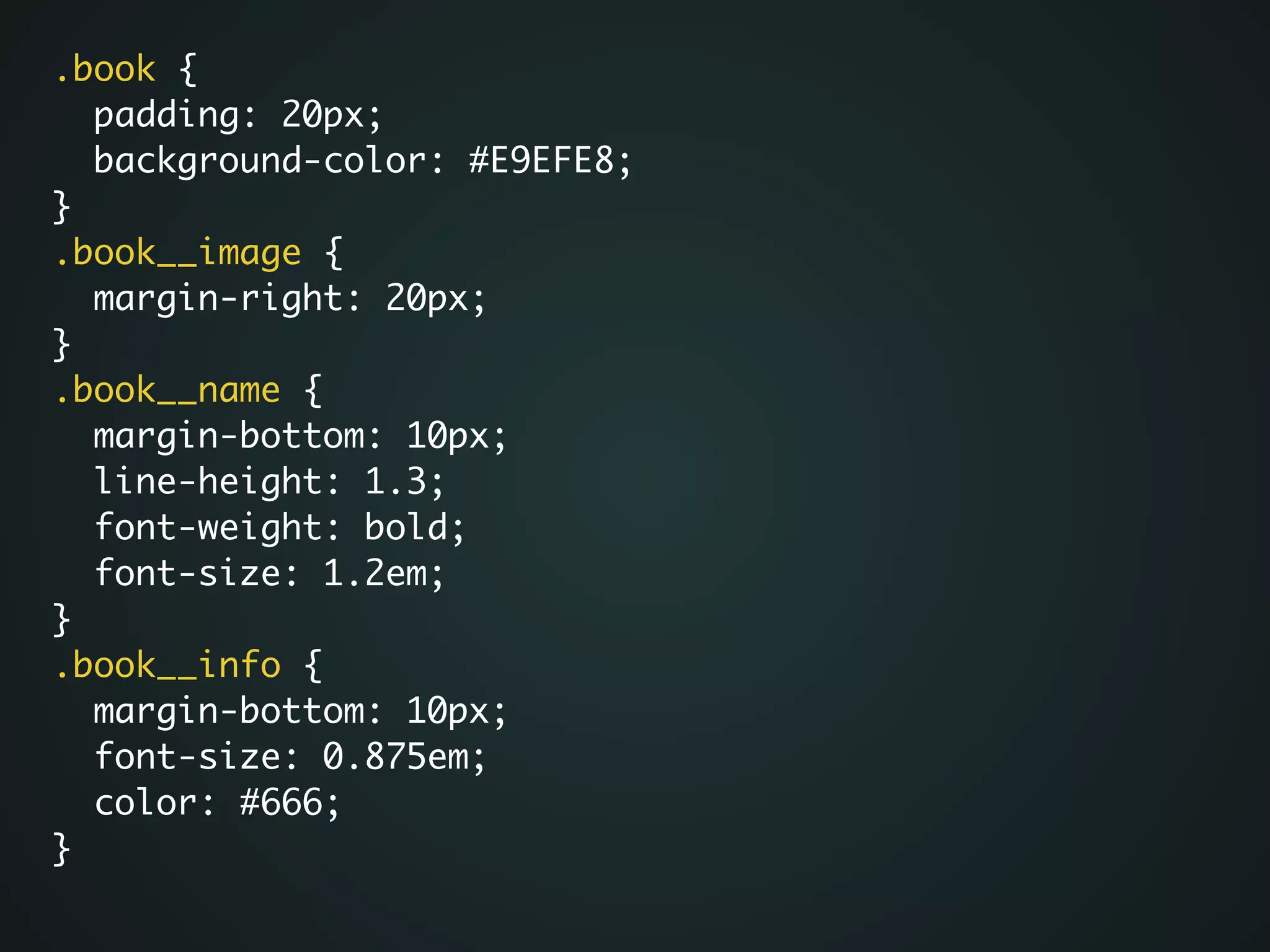 .book {	
padding: 20px;	
background-color: #E9EFE8;	
}	
.book__image {	
margin-right: 20px;	
}	
.book__name {	
margin-bottom: 10px;	
line-height: 1.3;	
font-weight: bold;	
font-size: 1.2em;	
}	
.book__info {	
margin-bottom: 10px;	
font-size: 0.875em;	
color: #666;	
}
 