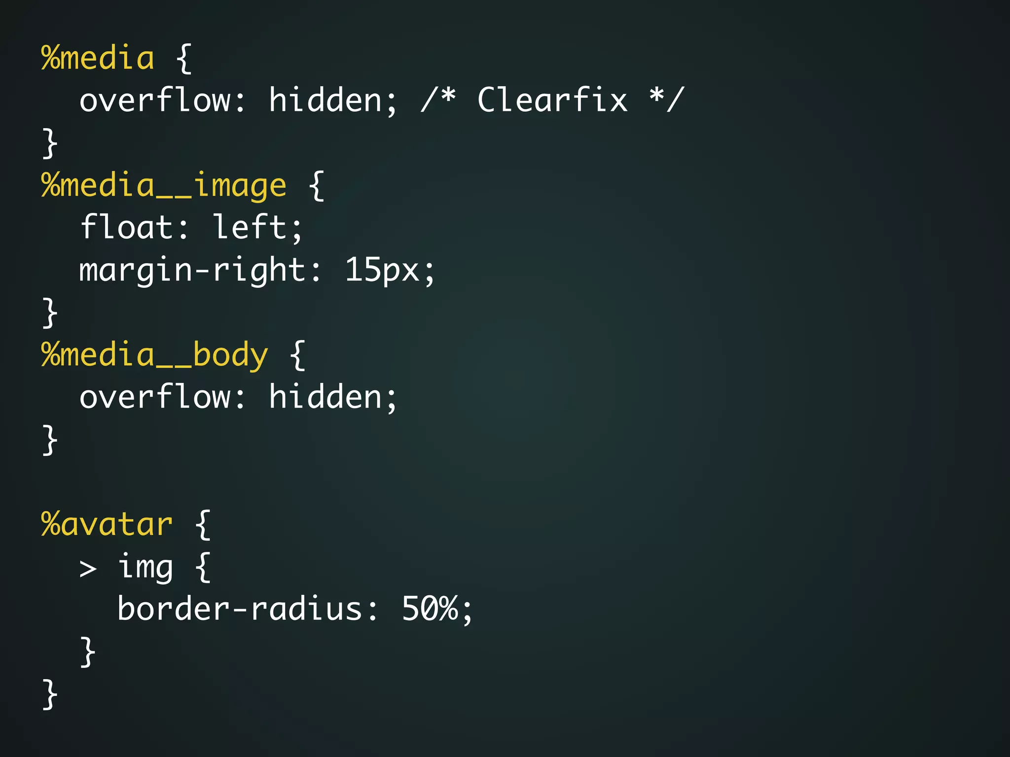 %media {	
overflow: hidden; /* Clearfix */	
}	
%media__image {	
float: left;	
margin-right: 15px;	
}	
%media__body {	
overflow: hidden;	
}	
!
%avatar {	
> img {	
border-radius: 50%;	
}	
}
 