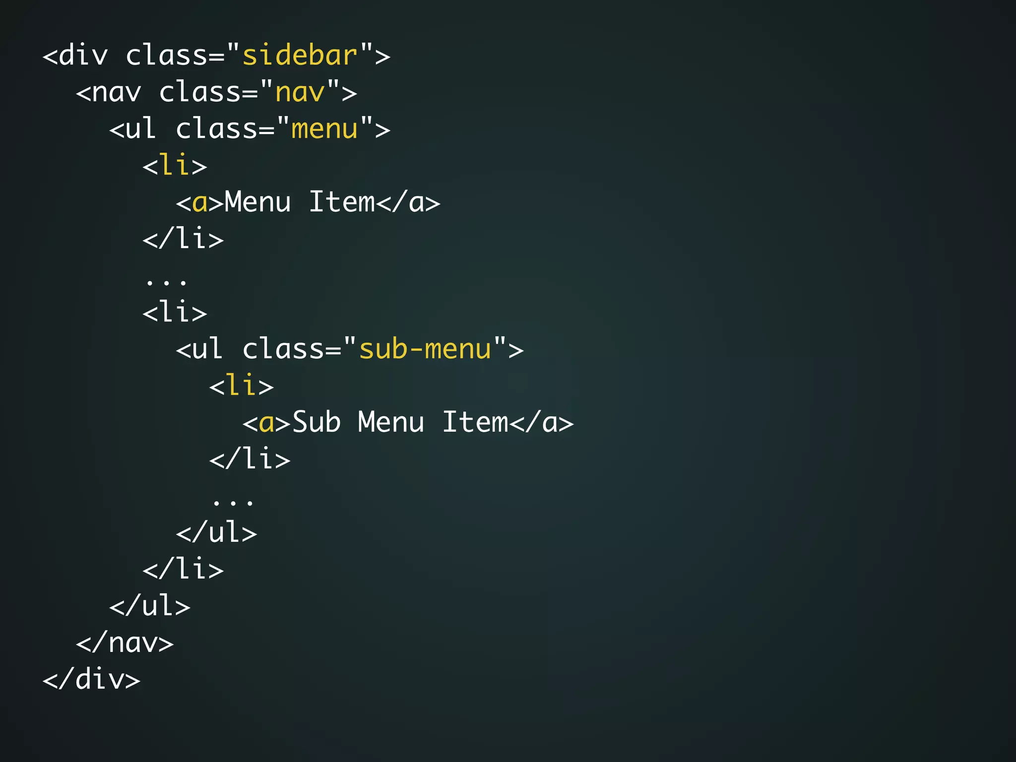 <div class="sidebar">	
<nav class="nav">	
<ul class="menu">	
<li>	
<a>Menu Item</a>	
</li>	
...	
<li>	
<ul class="sub-menu">	
<li>	
<a>Sub Menu Item</a>	
</li>	
...	
</ul>	
</li>	
</ul>	
</nav>	
</div>
 