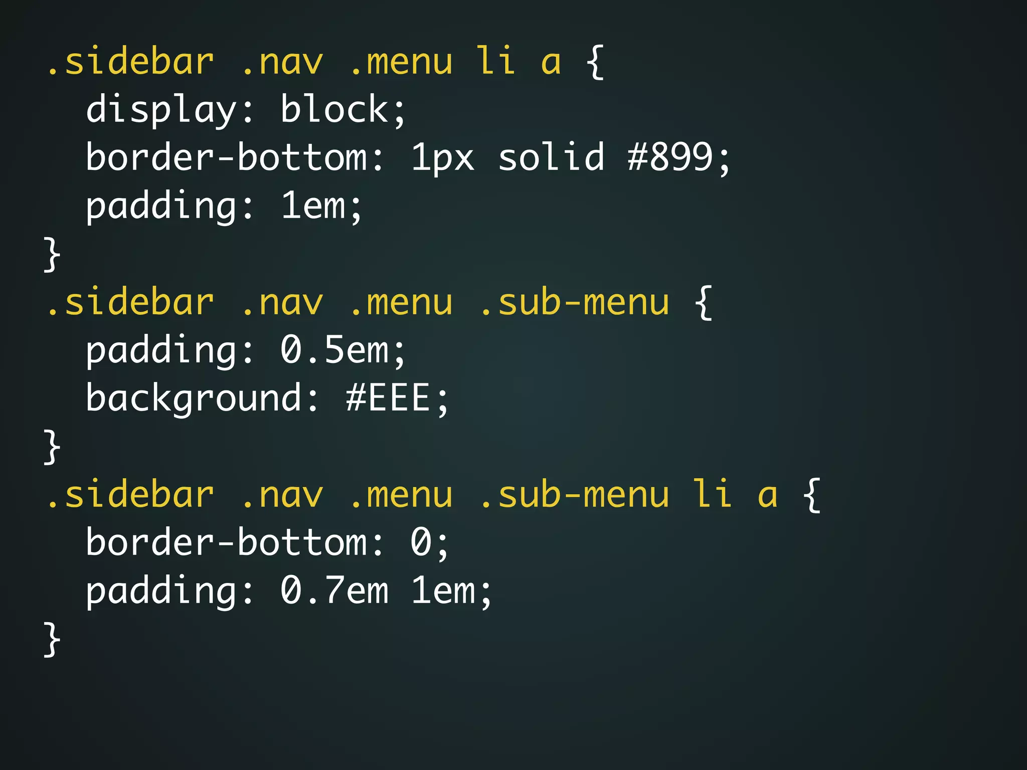 .sidebar .nav .menu li a {	
display: block;	
border-bottom: 1px solid #899;	
padding: 1em;	
}	
.sidebar .nav .menu .sub-menu {	
padding: 0.5em;	
background: #EEE;	
}	
.sidebar .nav .menu .sub-menu li a {	
border-bottom: 0;	
padding: 0.7em 1em;	
}
 