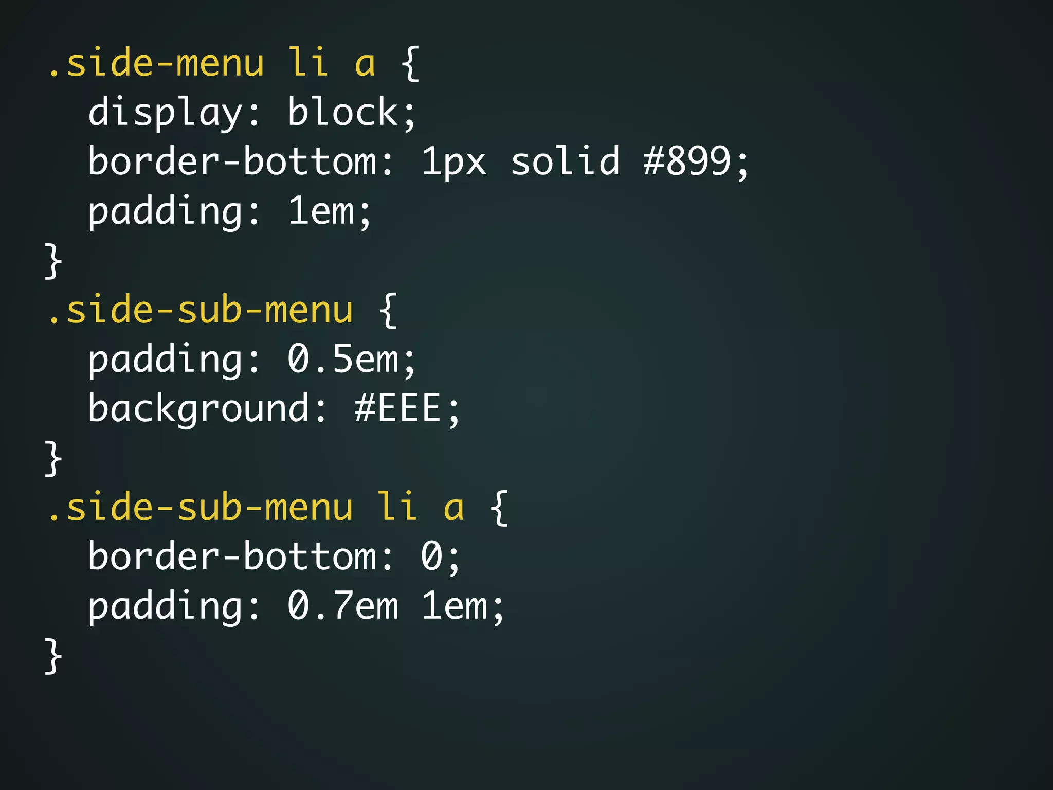 .side-menu li a {	
display: block;	
border-bottom: 1px solid #899;	
padding: 1em;	
}	
.side-sub-menu {	
padding: 0.5em;	
background: #EEE;	
}	
.side-sub-menu li a {	
border-bottom: 0;	
padding: 0.7em 1em;	
}
 