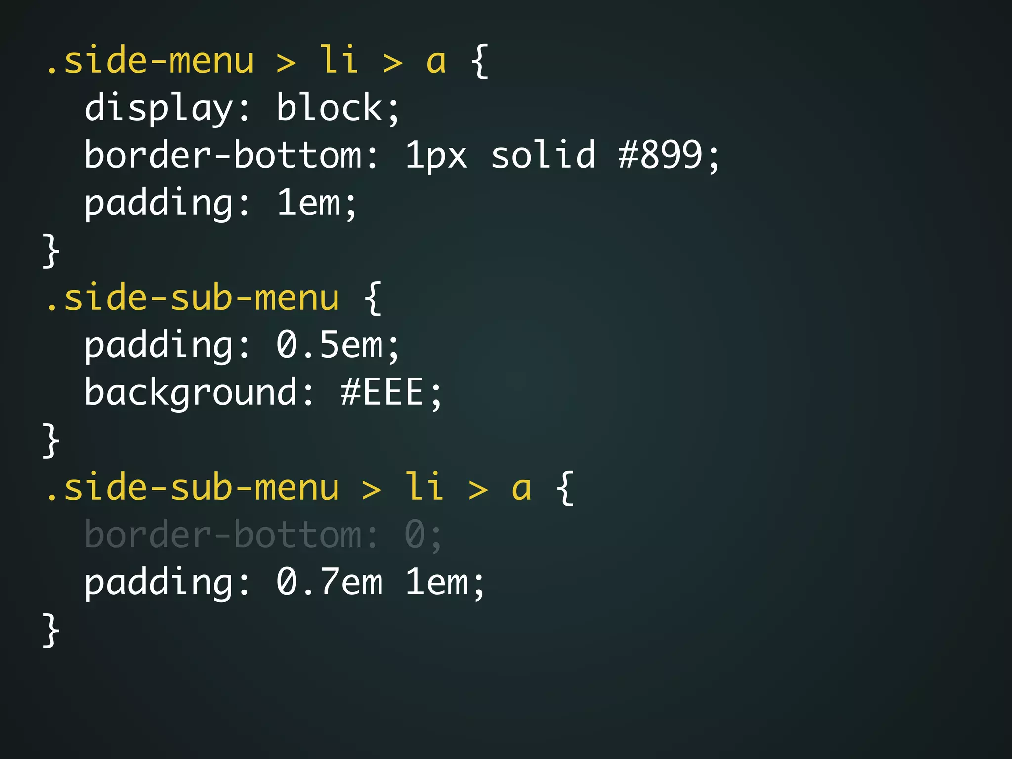 .side-menu > li > a {	
display: block;	
border-bottom: 1px solid #899;	
padding: 1em;	
}	
.side-sub-menu {	
padding: 0.5em;	
background: #EEE;	
}	
.side-sub-menu > li > a {	
border-bottom: 0;	
padding: 0.7em 1em;	
}
 