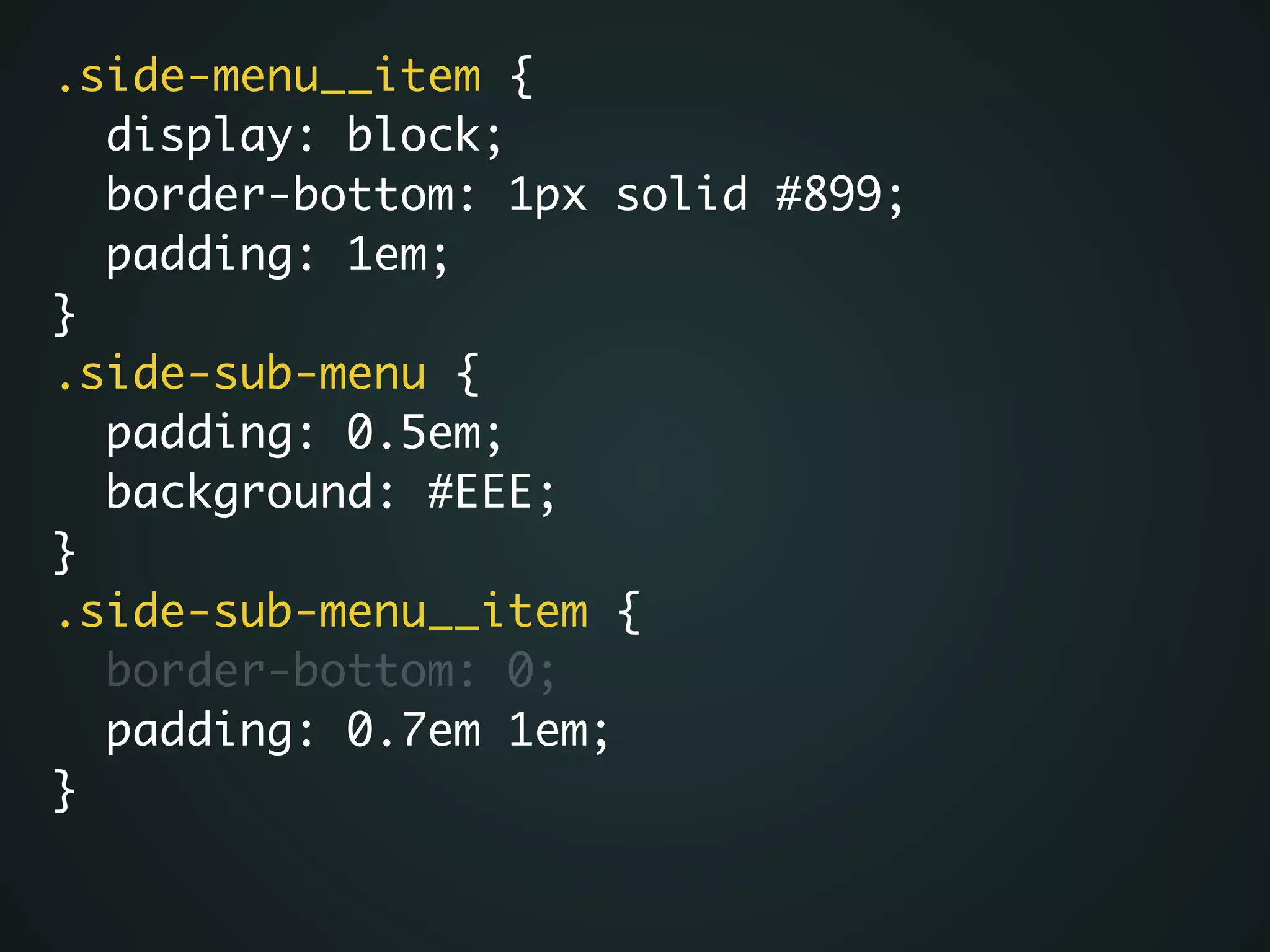 .side-menu__item {	
display: block;	
border-bottom: 1px solid #899;	
padding: 1em;	
}	
.side-sub-menu {	
padding: 0.5em;	
background: #EEE;	
}	
.side-sub-menu__item {	
border-bottom: 0;	
padding: 0.7em 1em;	
}
 