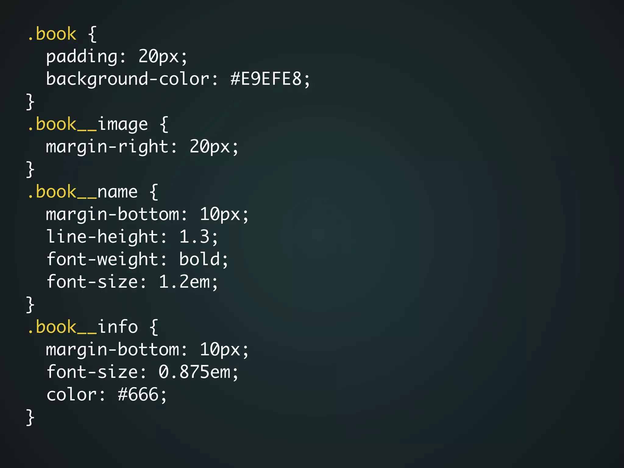 .book {	
padding: 20px;	
background-color: #E9EFE8;	
}	
.book__image {	
margin-right: 20px;	
}	
.book__name {	
margin-bottom: 10px;	
line-height: 1.3;	
font-weight: bold;	
font-size: 1.2em;	
}	
.book__info {	
margin-bottom: 10px;	
font-size: 0.875em;	
color: #666;	
}
 