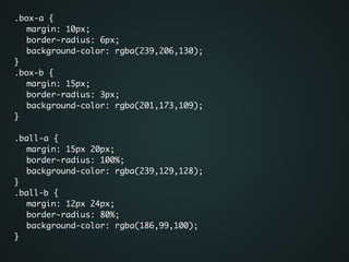 .box-a {	
	 margin: 10px;	
	 border-radius: 6px;	
	 background-color: rgba(239,206,130);	
}	
.box-b {	
	 margin: 15px;	
	 border-radius: 3px;	
	 background-color: rgba(201,173,109);	
}	
!
.ball-a {	
	 margin: 15px 20px;	
	 border-radius: 100%;	
	 background-color: rgba(239,129,128);	
}	
.ball-b {	
	 margin: 12px 24px;	
	 border-radius: 80%;	
	 background-color: rgba(186,99,100);	
}	
 