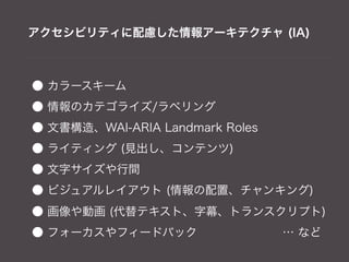 アクセシビリティに配慮した情報アーキテクチャ (IA)



● カラースキーム
● 情報のカテゴライズ/ラベリング
● 文書構造、WAI-ARIA Landmark Roles
● ライティング (見出し、コンテンツ)
● 文字サイズや行間
● ビジュアルレイアウト (情報の配置、チャンキング)
● 画像や動画 (代替テキスト、字幕、トランスクリプト)
● フォーカスやフィードバック        … など
 