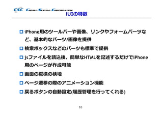 iUIの特徴


 iPhone用のツールバーや画像、リンクやフォームパーツな
 ど、基本的なパーツ/画像を提供
 検索ボックスなどのパーツも標準で提供
 jsファイルを読込後、簡単なHTMLを記述するだけでiPhone
 用のページが作成可能
 画⾯の縦横の検地
 ページ遷移の際のアニメーション機能
 戻るボタンの自動設定(履歴管理を⾏ってくれる)


                10
 