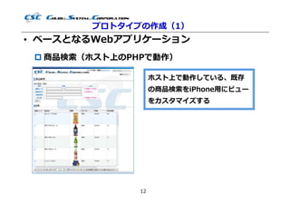 プロトタイプの作成（1）
• ベースとなるWebアプリケーション
  商品検索（ホスト上のPHPで動作）

                    ホスト上で動作している、既存
                    の商品検索をiPhone用にビュー
                    をカスタマイズする




               12
 