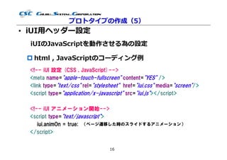 プロトタイプの作成（5）
• iUI用ヘッダー設定
  iUIのJavaScriptを動作させる為の設定

  html , JavaScriptのコーディング例
 <!-- iUI 設定 (CSS , JavaScript)-->
 <meta name="apple-touch-fullscreen" content="YES" />
 <link type="text/css" rel="stylesheet" href="iui.css" media="screen"/>
 <script type="application/x-javascript" src="iui.js"></script>

 <!-- iUI アニメーション開始-->
 <script type="text/javascript">
    iui.animOn = true; （ページ遷移した時のスライドするアニメーション）
 </script>


                                  16
 