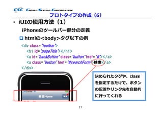 プロトタイプの作成（6）
• iUIの使用⽅法（1）
  iPhoneのツールバー部分の定義
  htmlの<body>タグ以下の例
 <div class="toolbar">
    <h1 id="pageTitle"></h1>
    <a id="backButton" class="button" href="#"></a>
    <a class="button" href="#searchForm">検索</a>
 </div>

                                         決められたタグや、class
                                         を指定するだけで、ボタン
                                         の配置やリンク先を自動的
                                         に⾏ってくれる

                                17
 
