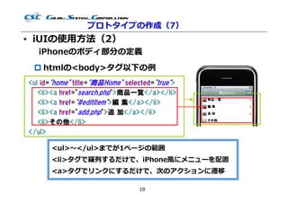 プロトタイプの作成（7）
• iUIの使用⽅法（2）
   iPhoneのボディ部分の定義
  htmlの<body>タグ以下の例
<ul id="home" title="商品Home" selected="true">
   <li><a href="search.php">商品一覧</a></li>
   <li><a href="#editItem">編 集</a></li>
   <li><a href="add.php">追 加</a></li>
   <li>その他</li>
</ul>

       <ul>〜</ul>までが1ページの範囲
       <li>タグで羅列するだけで、iPhone風にメニューを配置
       <a>タグでリンクにするだけで、次のアクションに遷移

                                 18
 