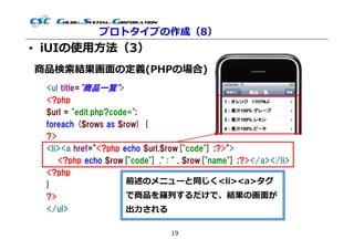 プロトタイプの作成（8）
• iUIの使用⽅法（3）
商品検索結果画⾯の定義(PHPの場合)
 <ul title="商品一覧">
 <?php
 $url = "edit.php?code=";
 foreach ($rows as $row) {
 ?>
 <li><a href="<?php echo $url.$row["code"] ;?>">
    <?php echo $row["code"] ." : " . $row["name"] ;?></a></li>
 <?php
 }                    前述のメニューと同じく<li><a>タグ
 ?>                   で商品を羅列するだけで、結果の画⾯が
 </ul>                出⼒される

                                19
 