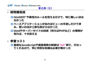 まとめ（1）
• 開発難易度
  htmlのﾀｸﾞや属性のルールを覚えるだけで、特に難しい点は
   なかった
  ベースアプリケーションがあればビューの⼿直しだけで済
   み、思いのほか⼯数も掛からなかった
  htmlやサーバーサイドの技術（例えばPHPなど）の理解が
   有れば、⼗分扱える

• 学習コスト
  ⾯倒なJavaScriptや画⾯遷移の制御は”iUI”側で、⾏なっ
   てくれるので、特に特別な知識は必要が無かった



                 21
 