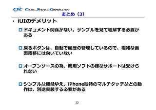 まとめ（3）
• iUIのデメリット
  ドキュメント関係がない。サンプルを⾒て理解する必要が
   ある

  戻るボタンは、自動で履歴の管理しているので、複雑な画
   ⾯遷移には向いていない

  オープンソースの為、商用ソフトの様なサポートは受けら
   れない

  シンプルな機能ゆえ、iPhone独特のマルチタッチなどの動
   作は、別途実装する必要がある

                 23
 