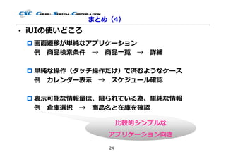 まとめ（4）
• iUIの使いどころ
  画⾯遷移が単純なアプリケーション
   例 商品検索条件 → 商品⼀覧 → 詳細

  単純な操作（タッチ操作だけ）で済むようなケース
   例 カレンダー表⽰ → スケジュール確認

  表⽰可能な情報量は、限られている為、単純な情報
   例 倉庫選択 → 商品名と在庫を確認

                      ⽐較的シンプルな
                 アプリケーション向き
                 24
 
