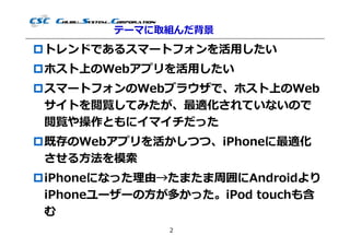 テーマに取組んだ背景
トレンドであるスマートフォンを活用したい
ホスト上のWebアプリを活用したい
スマートフォンのWebブラウザで、ホスト上のWeb
 サイトを閲覧してみたが、最適化されていないので
 閲覧や操作ともにイマイチだった
既存のWebアプリを活かしつつ、iPhoneに最適化
 させる⽅法を模索
iPhoneになった理由→たまたま周囲にAndroidより
 iPhoneユーザーの⽅が多かった。iPod touchも含
 む
              2
 