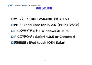 検証した環境



サーバー：IBM i V5R4M0（オフコン）
PHP：Zend Core for i5 2.6（PHPエンジン）
ＰＣクライアント：Windows XP SP3
ＰＣブラウザ：Safari 4.0.5 or Chrome 6
実機検証：iPod touch iOS4 Safari




                 4
 