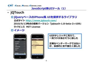 JavaScript系UIツール（1）
• jQTouch
  jQueryベースのiPhone風 UIを提供するライブラリ
   公式サイト http://www.jqtouch.com/
   2010/9/13時点の最新バージョン「jqtouch-1.0-beta-2-r109」
   ライセンス MIT License
  イメージ
                           UIが少しリッチに⾒えて、
                           ⼀⾒ウケが良さそうに感じた

                           正確なベンチーマークではない
                           が、体感的に若⼲重たく感じた




                       6
 