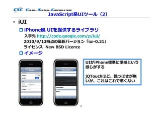 JavaScript系UIツール（2）
• iUI
   iPhone風 UIを提供するライブラリ
   ⼊⼿先 http://code.google.com/p/iui/
   2010/9/13時点の最新バージョン「iui-0.31」
   ライセンス New BSD Licence
   イメージ
                             UIがiPhone標準に準拠という
                             感じがする

                             jQTouchほど、艶っぽさが無
                             いが、これはこれで悪くない




                         7
 