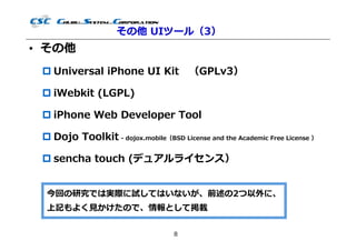 その他 UIツール（3）
• その他
  Universal iPhone UI Kit （GPLv3）

  iWebkit (LGPL)

  iPhone Web Developer Tool

  Dojo Toolkit - dojox.mobile（BSD License and the Academic Free License ）

  sencha touch (デュアルライセンス）


  今回の研究では実際に試してはいないが、前述の2つ以外に、
  上記もよく⾒かけたので、情報として掲載


                                   8
 