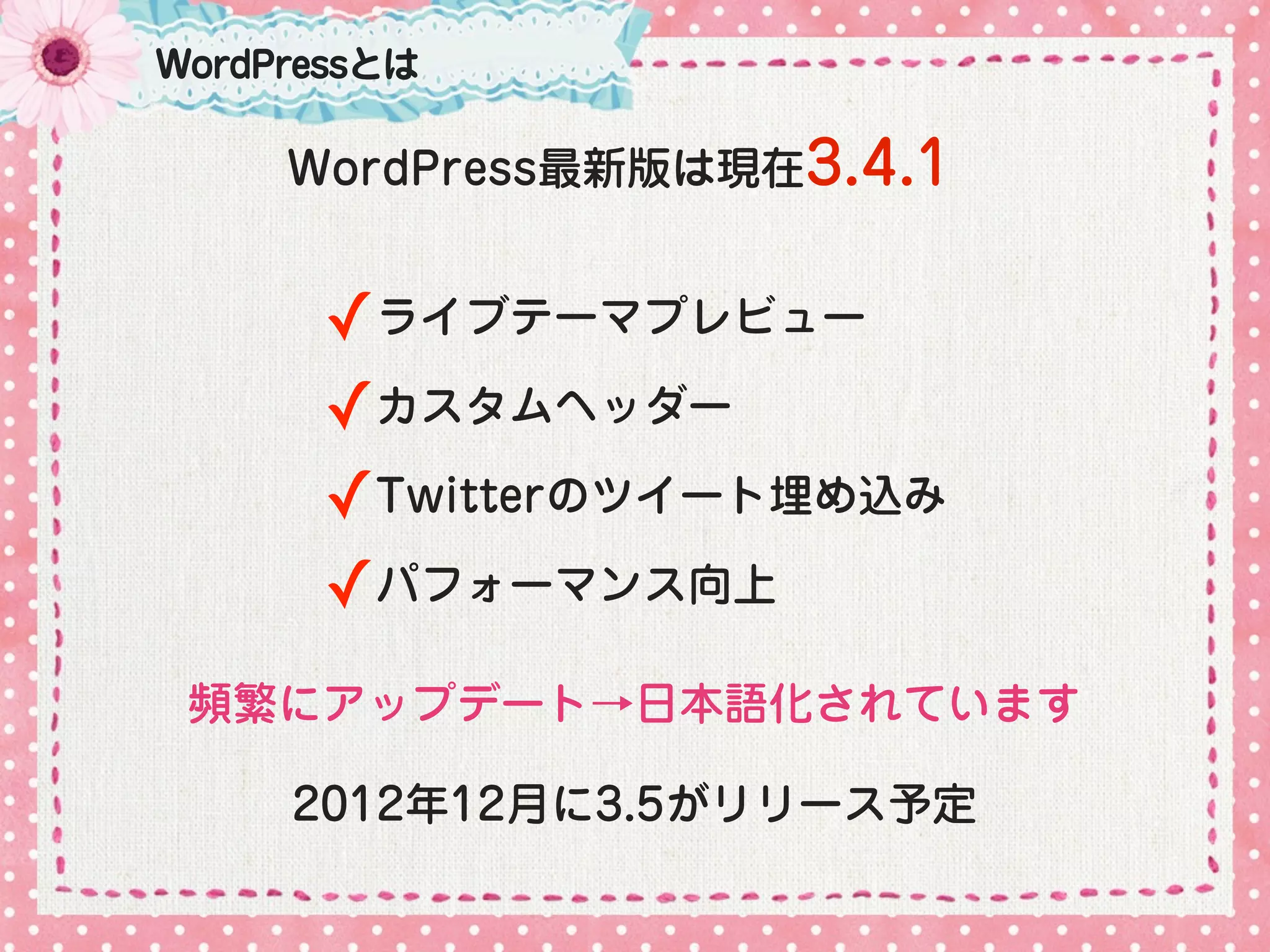 WordPressとは

     WordPress最新版は現在3.4.1


       ✓ライブテーマプレビュー
       ✓カスタムヘッダー
       ✓Twitterのツイート埋め込み
       ✓パフォーマンス向上
 頻繁にアップデート→日本語化されています

     2012年12月に3.5がリリース予定
 