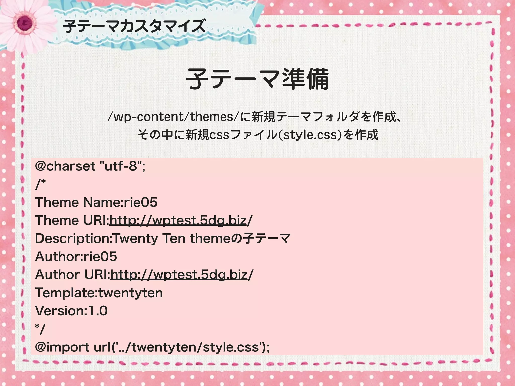 子テーマカスタマイズ


                      子テーマ準備
          /wp-content/themes/に新規テーマフォルダを作成、
              その中に新規cssファイル(style.css)を作成

@charset "utf-8";
/*
Theme Name:rie05
Theme URI:http://wptest.5dg.biz/
Description:Twenty Ten themeの子テーマ
Author:rie05
Author URI:http://wptest.5dg.biz/
Template:twentyten
Version:1.0
*/
@import url('../twentyten/style.css');
 