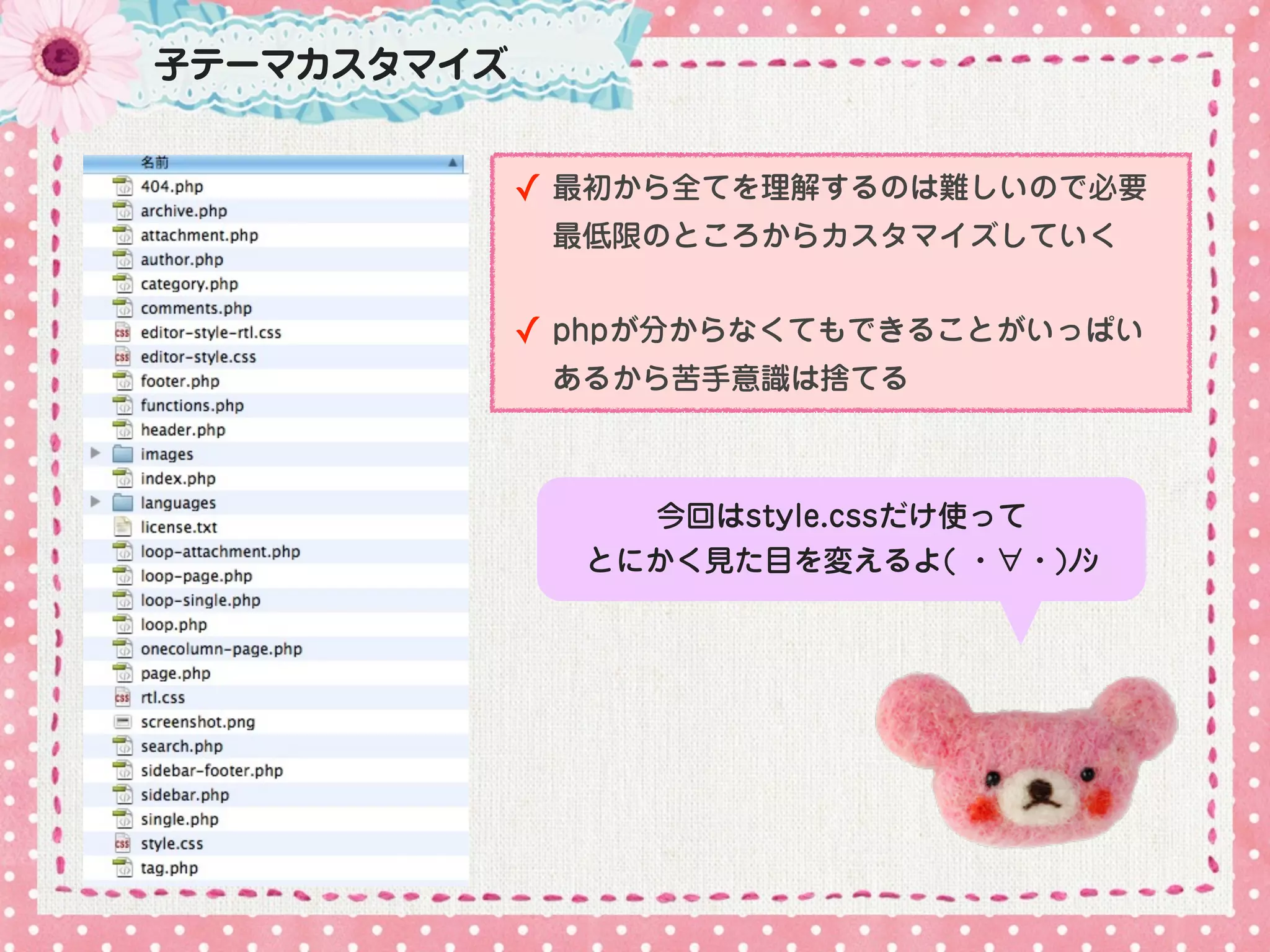 子テーマカスタマイズ


             ✓ 最初から全てを理解するのは難しいので必要
              最低限のところからカスタマイズしていく


             ✓ phpが分からなくてもできることがいっぱい
              あるから苦手意識は捨てる



                 今回はstyle.cssだけ使って
               とにかく見た目を変えるよ( ・∀・)ﾉｼ
 