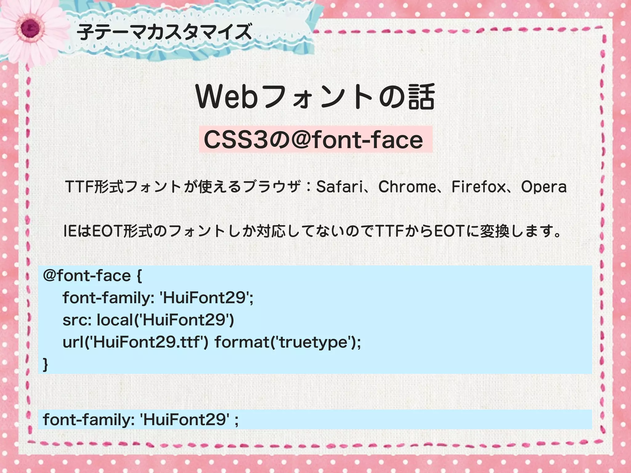 子テーマカスタマイズ


                    Webフォントの話
                     CSS3の@font-face

  TTF形式フォントが使えるブラウザ：Safari、Chrome、Firefox、Opera


  IEはEOT形式のフォントしか対応してないのでTTFからEOTに変換します。


@font-face {
  font-family: 'HuiFont29';
  src: local('HuiFont29')
  url('HuiFont29.ttf') format('truetype');
}


font-family: 'HuiFont29' ;
 