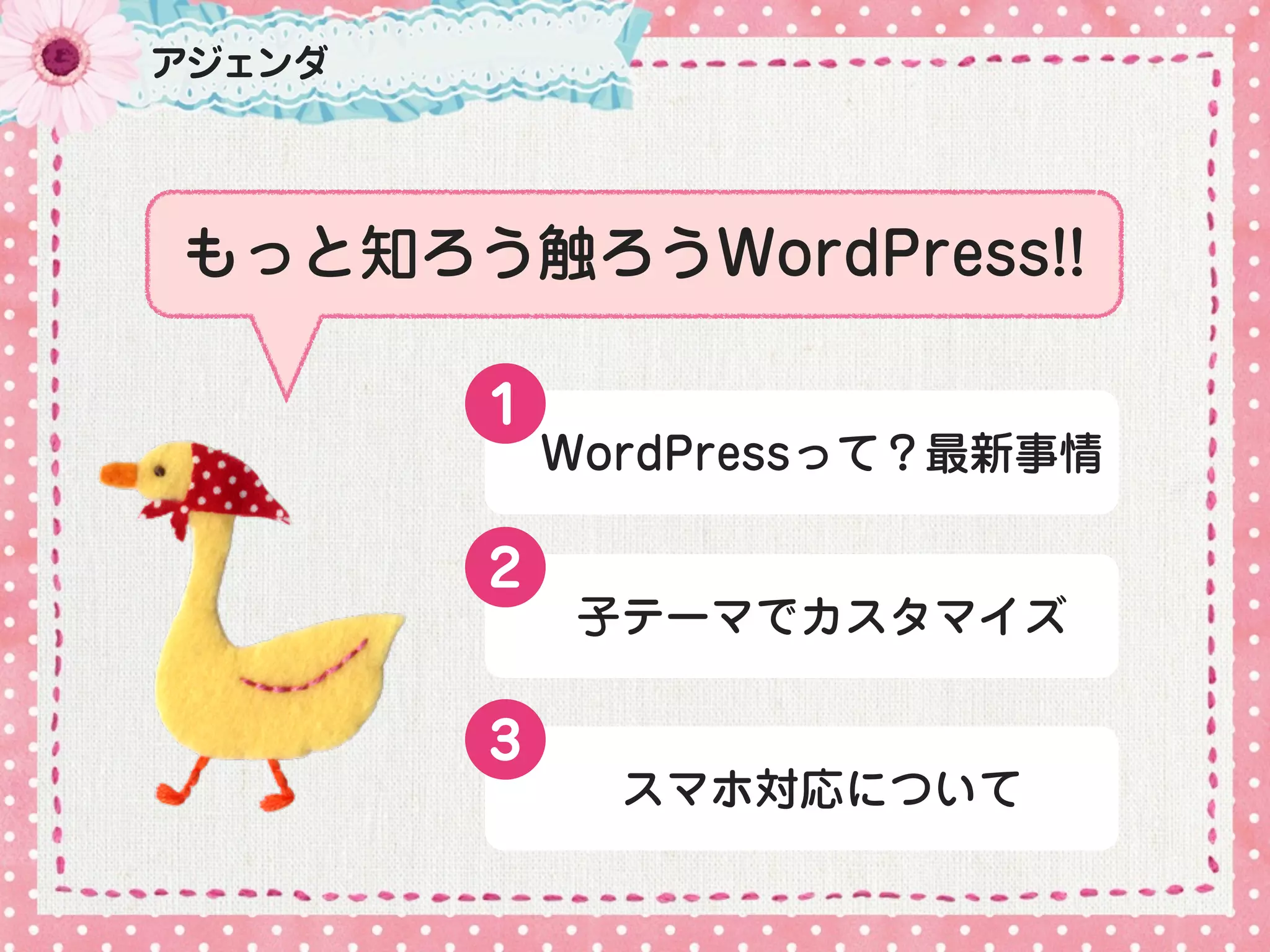 アジェンダ




もっと知ろう触ろうWordPress!!

        １
            WordPressって？最新事情

        2
             子テーマでカスタマイズ

        3
              スマホ対応について
 