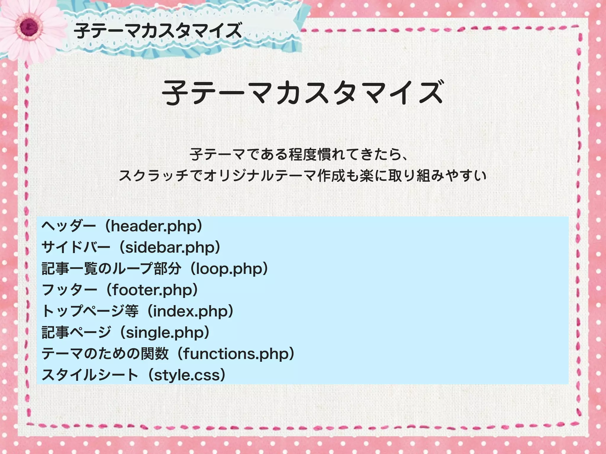 子テーマカスタマイズ


          子テーマカスタマイズ
            子テーマである程度慣れてきたら、
       スクラッチでオリジナルテーマ作成も楽に取り組みやすい


ヘッダー（header.php）
サイドバー（sidebar.php）
記事一覧のループ部分（loop.php）
フッター（footer.php）
トップページ等（index.php）
記事ページ（single.php）
テーマのための関数（functions.php）
スタイルシート（style.css）
 