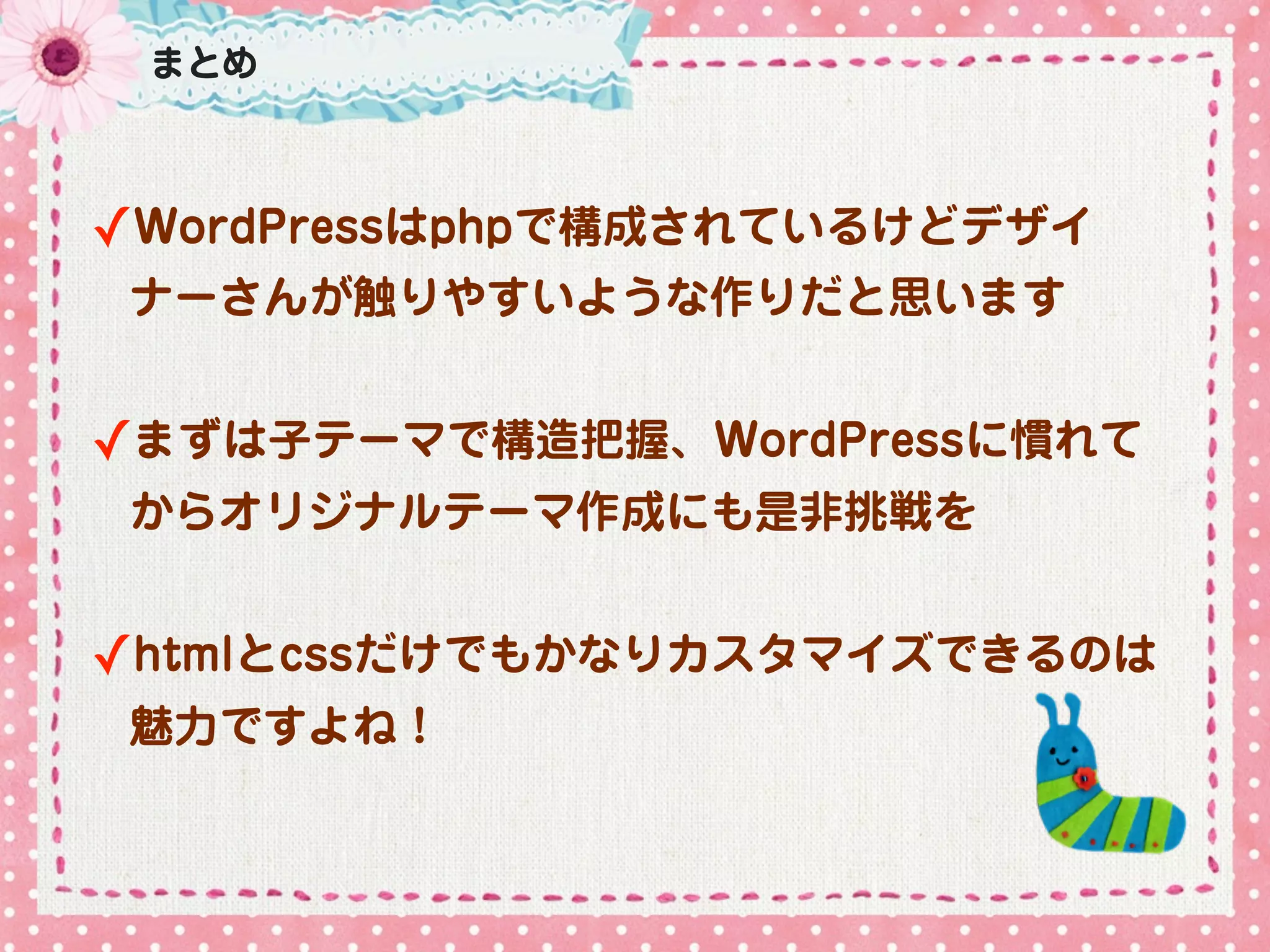 まとめ



✓WordPressはphpで構成されているけどデザイ
 ナーさんが触りやすいような作りだと思います


✓まずは子テーマで構造把握、WordPressに慣れて
 からオリジナルテーマ作成にも是非挑戦を


✓htmlとcssだけでもかなりカスタマイズできるのは
 魅力ですよね！
 