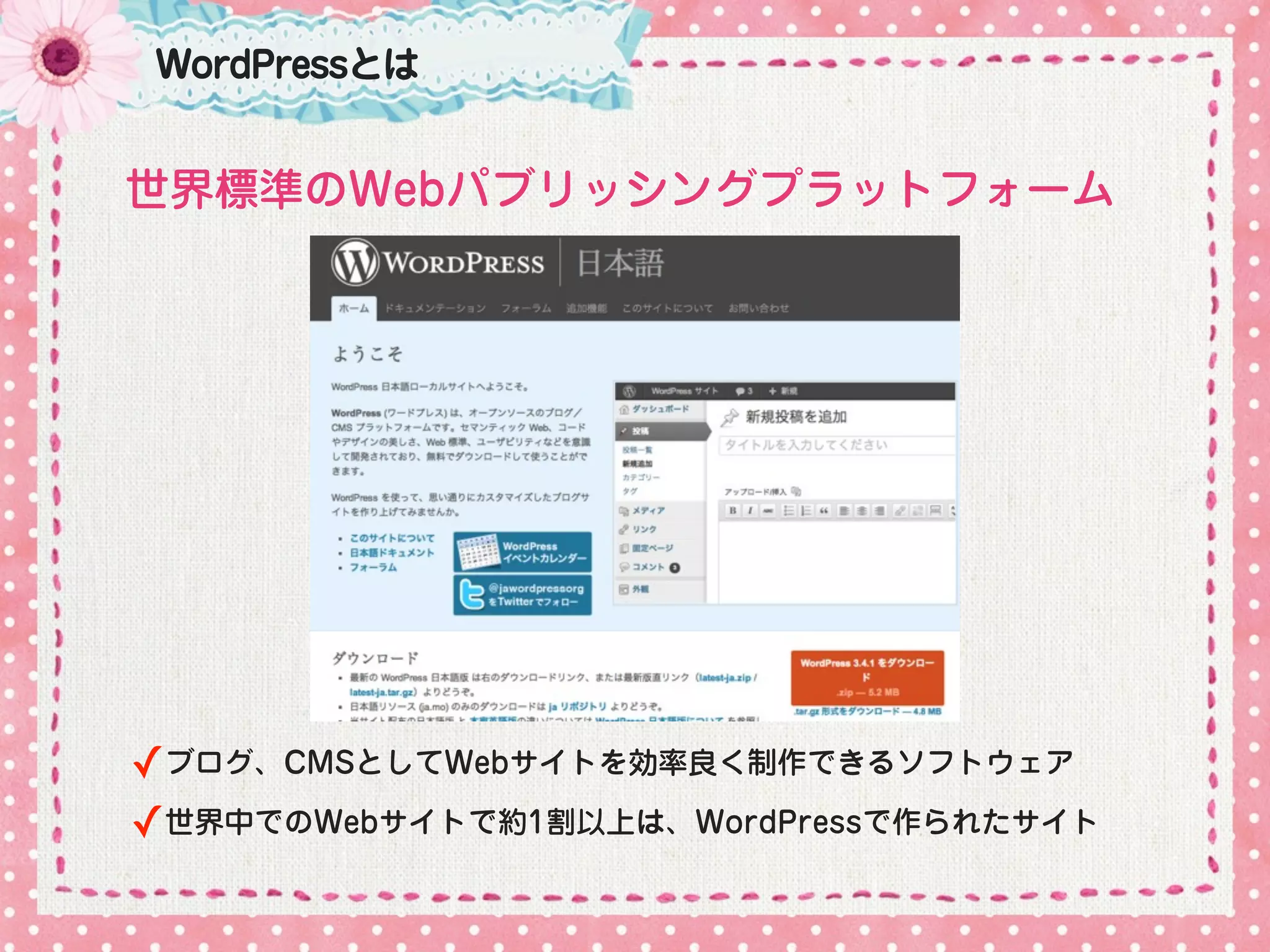 WordPressとは


世界標準のWebパブリッシングプラットフォーム




✓ブログ、CMSとしてWebサイトを効率良く制作できるソフトウェア
✓世界中でのWebサイトで約1割以上は、WordPressで作られたサイト
 