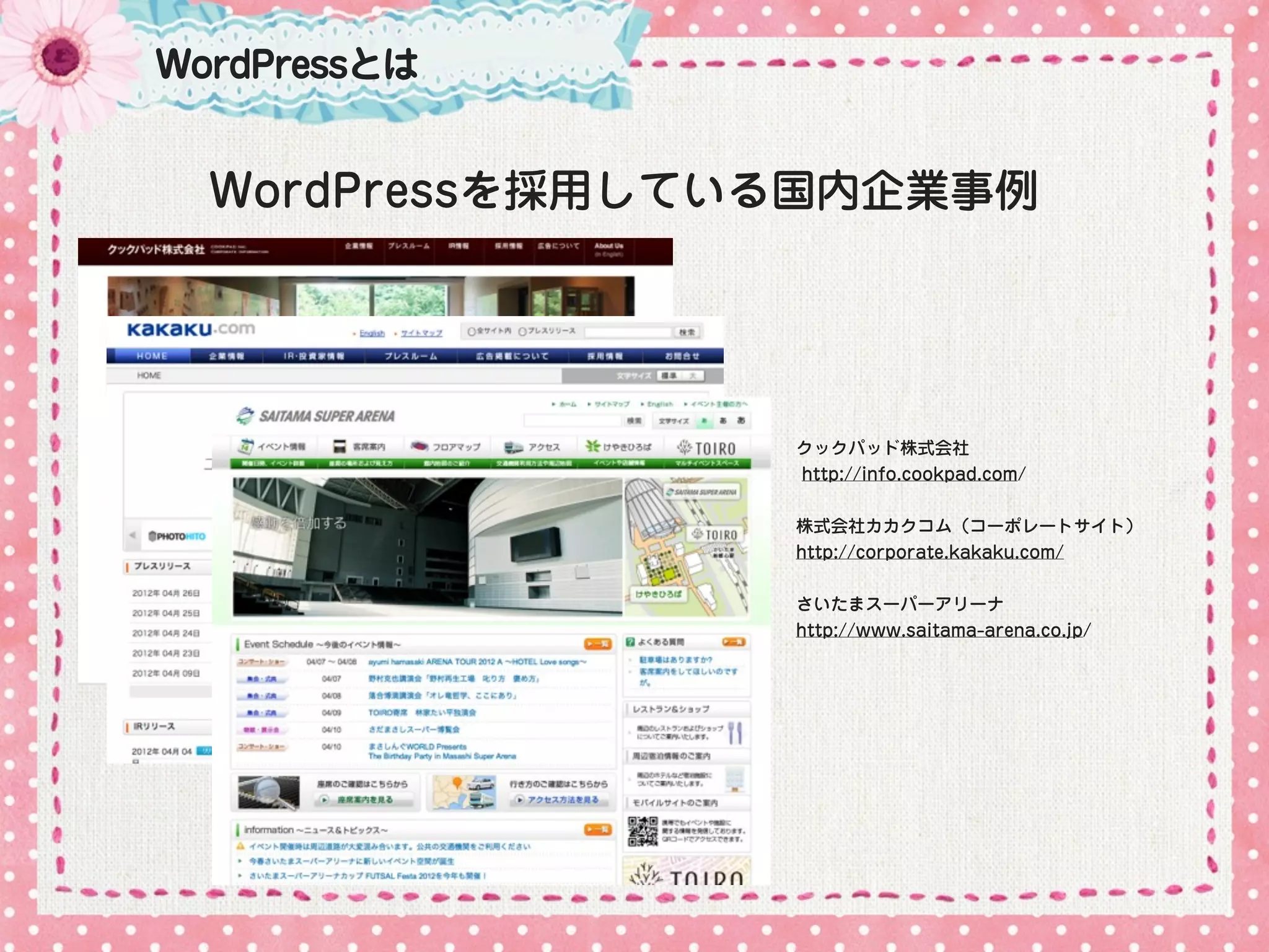 WordPressとは


  WordPressを採用している国内企業事例




                 クックパッド株式会社
                 http://info.cookpad.com/


                 株式会社カカクコム（コーポレートサイト）
                 http://corporate.kakaku.com/


                 さいたまスーパーアリーナ
                 http://www.saitama-arena.co.jp/
 