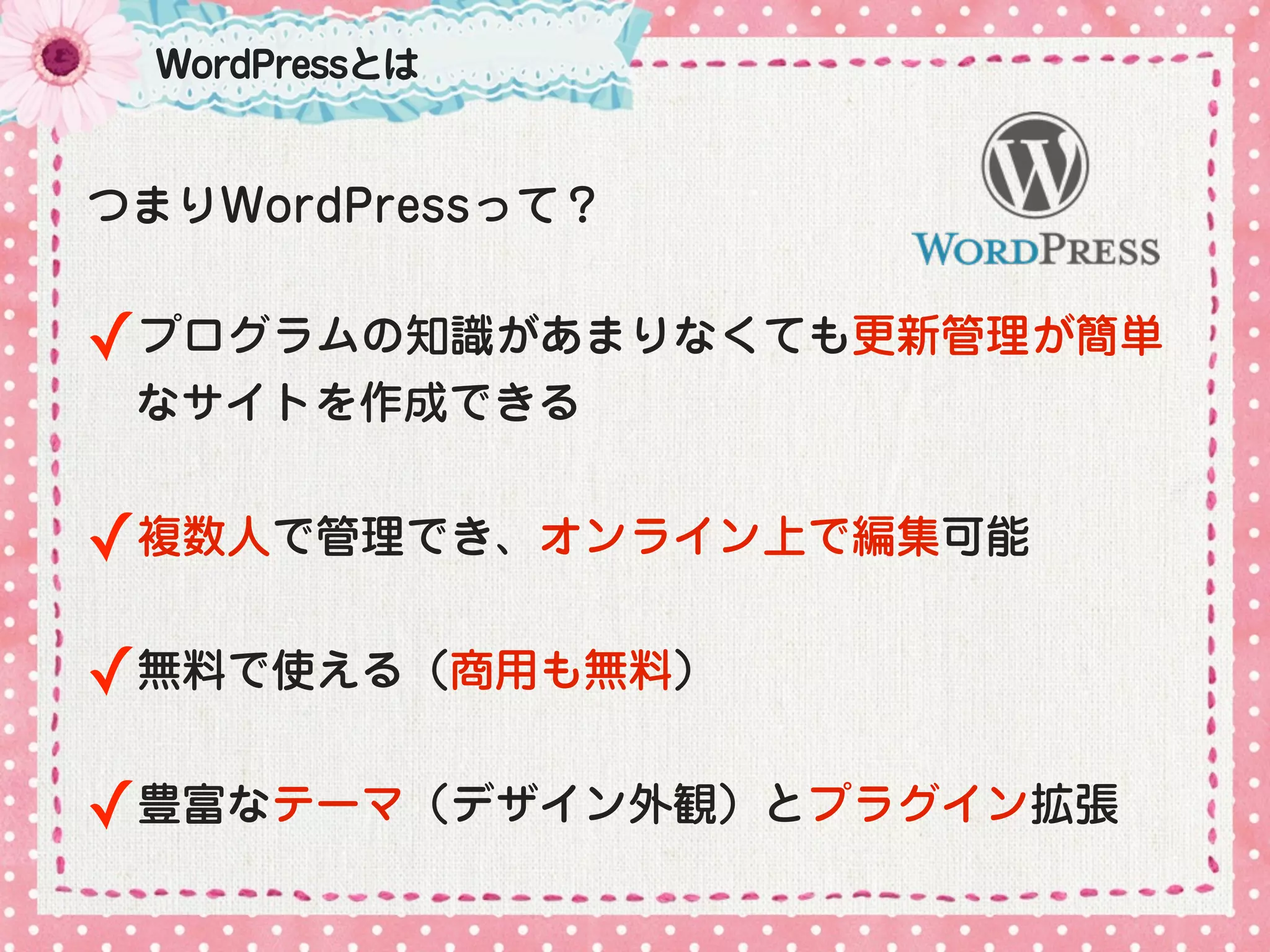 WordPressとは


つまりWordPressって？


✓プログラムの知識があまりなくても更新管理が簡単
 なサイトを作成できる


✓複数人で管理でき、オンライン上で編集可能

✓無料で使える（商用も無料）

✓豊富なテーマ（デザイン外観）とプラグイン拡張
 