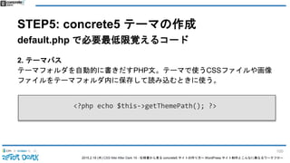 2015.2.19 (木) CSS Nite After Dark 19 - 仕様書から見る concrete5 サイトの作り方〜 WordPress サイト制作とこんなに異なるワークフロー
STEP5: concrete5 テーマの作成
default.php で必要最低限覚えるコード
2. テーマパス
テーマフォルダを自動的に書きだすPHP文。テーマで使うCSSファイルや画像
ファイルをテーマフォルダ内に保存して読み込むときに使う。
<?php echo $this->getThemePath(); ?>
100
 