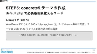2015.2.19 (木) CSS Nite After Dark 19 - 仕様書から見る concrete5 サイトの作り方〜 WordPress サイト制作とこんなに異なるワークフロー
STEP5: concrete5 テーマの作成
default.php で必要最低限覚えるコード
3. headタグ (コピペ)
WordPress でいうところの <?php wp_head(); ?>で<head> の中に配置。テ
ーマの CSS や JS ファイルを読み込む前に設置
<?php Loader::element('header_required'); ?>
102
 