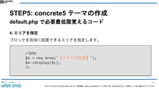 2015.2.19 (木) CSS Nite After Dark 19 - 仕様書から見る concrete5 サイトの作り方〜 WordPress サイト制作とこんなに異なるワークフロー
STEP5: concrete5 テーマの作成
default.php で必要最低限覚えるコード
4. エリアを指定
ブロックを自由に設置できるエリアを指定します。
<?php
$a = new Area('【エリアの名前】');
$a->display($c);
?>
103
 