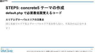 2015.2.19 (木) CSS Nite After Dark 19 - 仕様書から見る concrete5 サイトの作り方〜 WordPress サイト制作とこんなに異なるワークフロー
STEP5: concrete5 テーマの作成
default.php で必要最低限覚えるコード
エリアとグローバルエリアの注意点
同じ名前でエリア名とグローバルエリア名を作らない。不具合の元になりま
す！
105
 